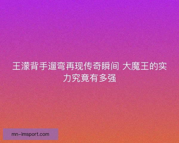王濛背手遛弯再现传奇瞬间 大魔王的实力究竟有多强