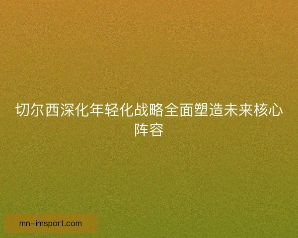切尔西深化年轻化战略全面塑造未来核心阵容